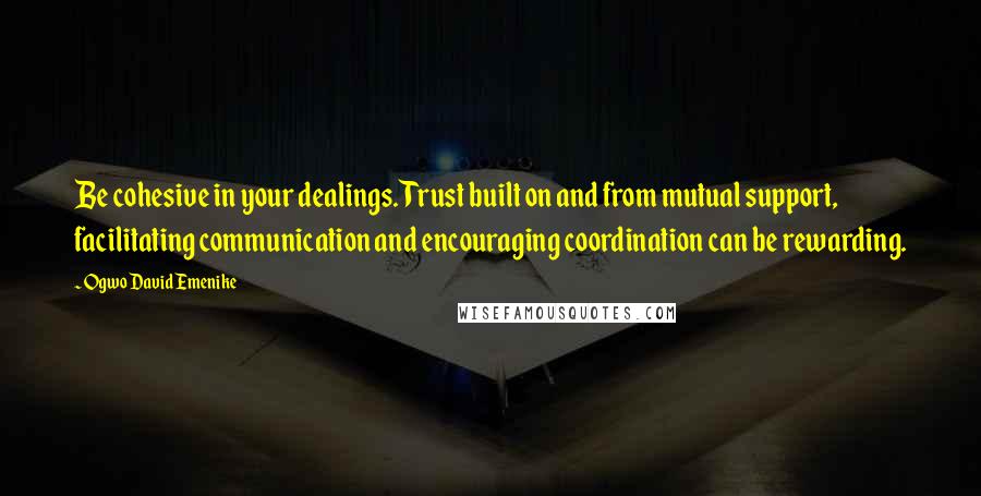Ogwo David Emenike Quotes: Be cohesive in your dealings. Trust built on and from mutual support, facilitating communication and encouraging coordination can be rewarding.