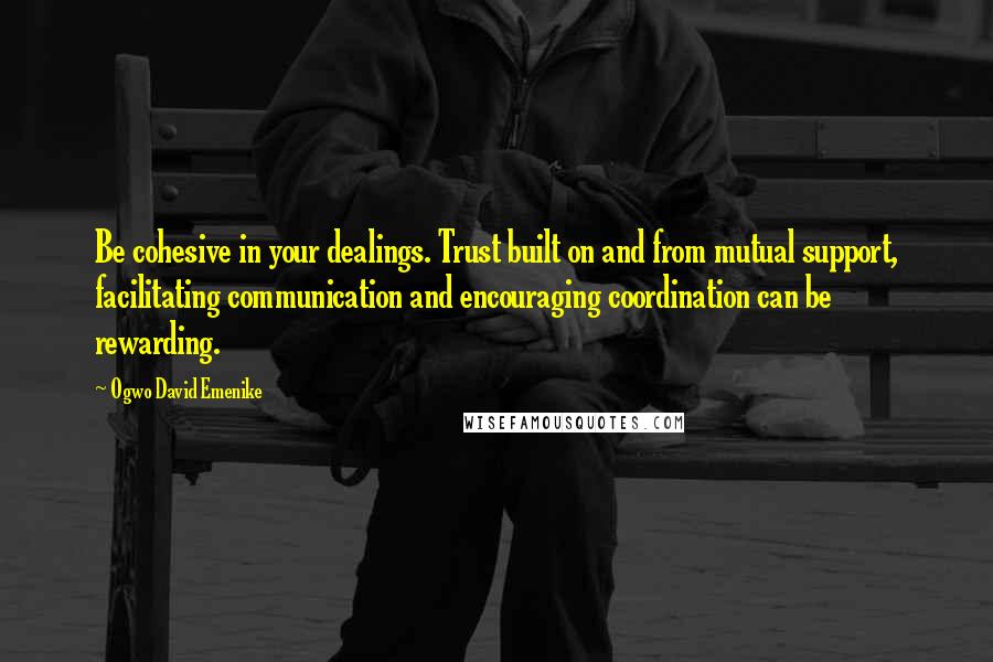 Ogwo David Emenike Quotes: Be cohesive in your dealings. Trust built on and from mutual support, facilitating communication and encouraging coordination can be rewarding.