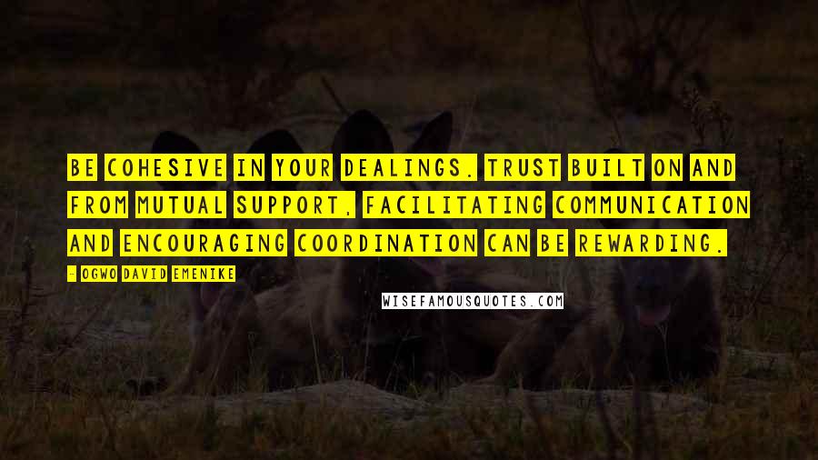 Ogwo David Emenike Quotes: Be cohesive in your dealings. Trust built on and from mutual support, facilitating communication and encouraging coordination can be rewarding.