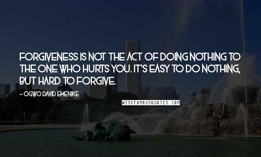 Ogwo David Emenike Quotes: Forgiveness is not the act of doing nothing to the one who hurts you. It's easy to do nothing, but hard to forgive.