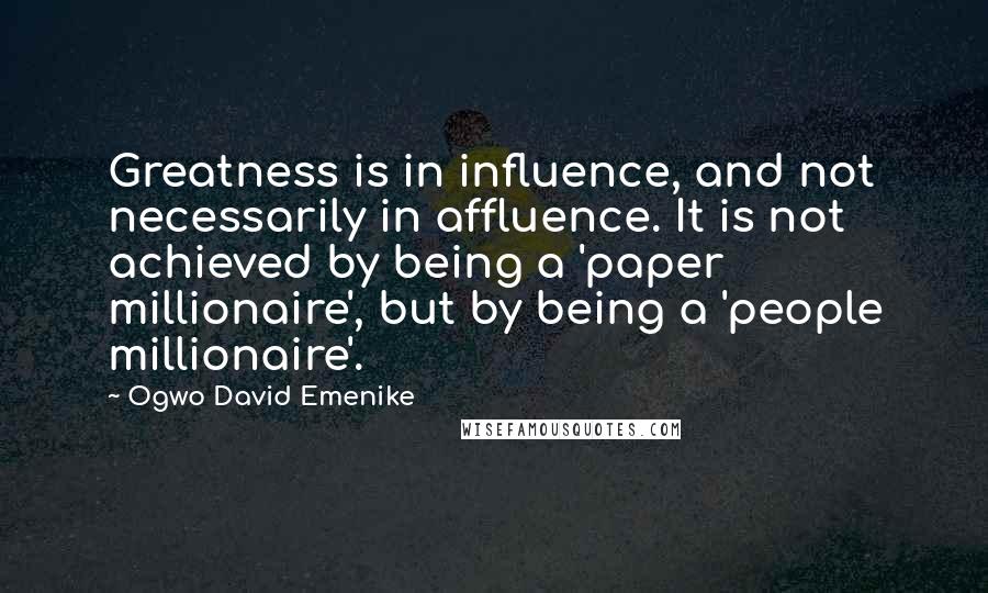 Ogwo David Emenike Quotes: Greatness is in influence, and not necessarily in affluence. It is not achieved by being a 'paper millionaire', but by being a 'people millionaire'.