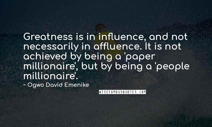 Ogwo David Emenike Quotes: Greatness is in influence, and not necessarily in affluence. It is not achieved by being a 'paper millionaire', but by being a 'people millionaire'.