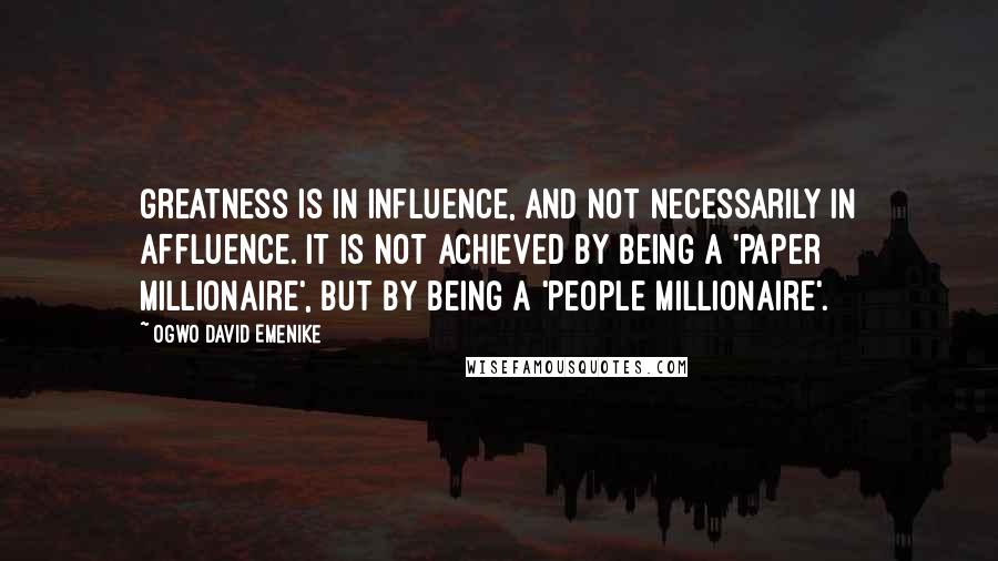 Ogwo David Emenike Quotes: Greatness is in influence, and not necessarily in affluence. It is not achieved by being a 'paper millionaire', but by being a 'people millionaire'.