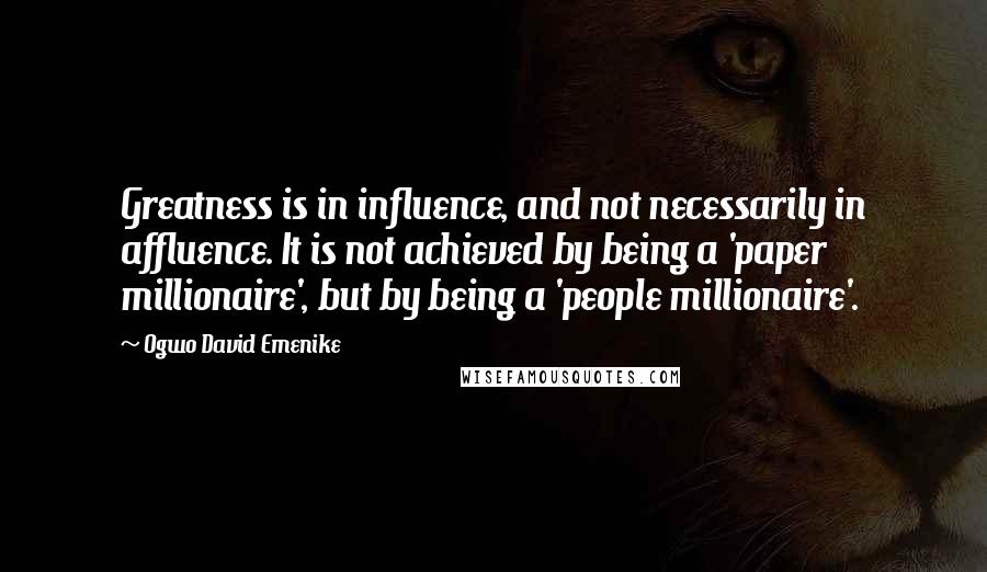 Ogwo David Emenike Quotes: Greatness is in influence, and not necessarily in affluence. It is not achieved by being a 'paper millionaire', but by being a 'people millionaire'.