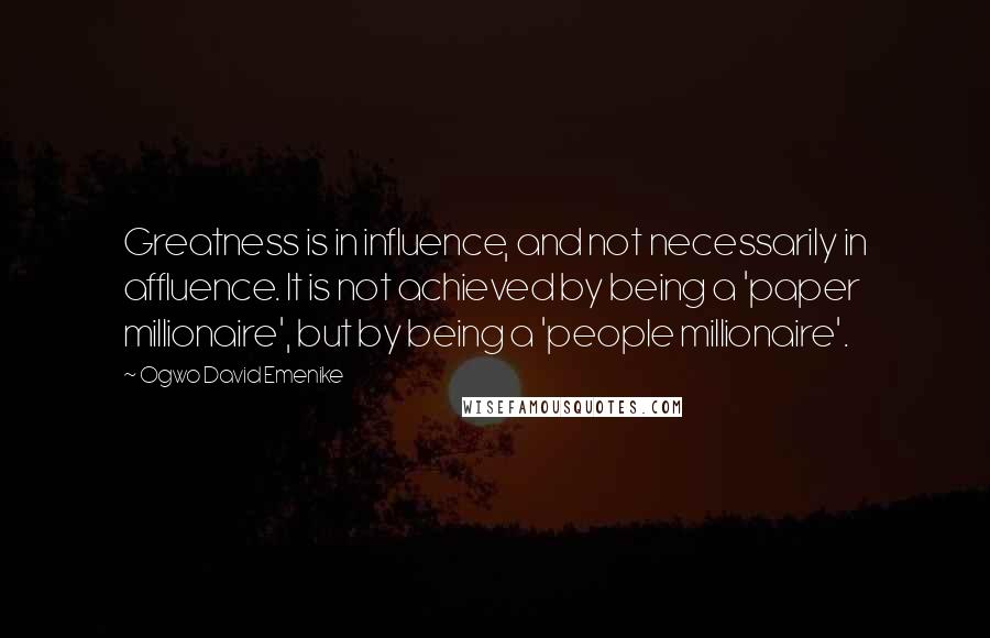 Ogwo David Emenike Quotes: Greatness is in influence, and not necessarily in affluence. It is not achieved by being a 'paper millionaire', but by being a 'people millionaire'.