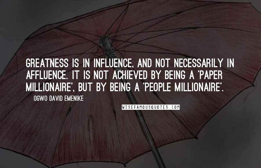 Ogwo David Emenike Quotes: Greatness is in influence, and not necessarily in affluence. It is not achieved by being a 'paper millionaire', but by being a 'people millionaire'.