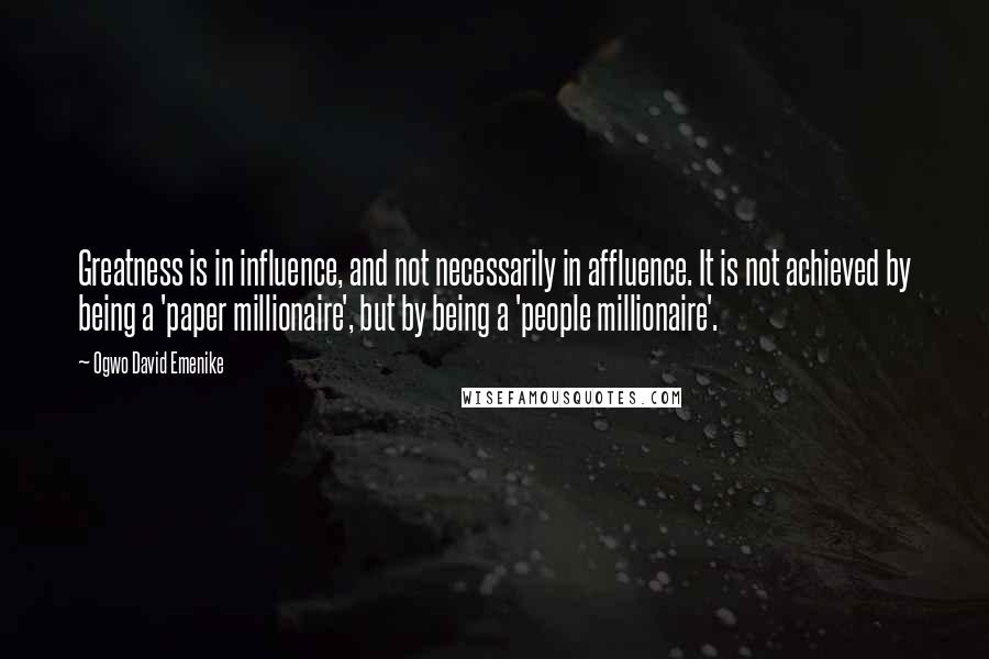 Ogwo David Emenike Quotes: Greatness is in influence, and not necessarily in affluence. It is not achieved by being a 'paper millionaire', but by being a 'people millionaire'.