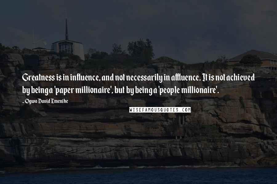 Ogwo David Emenike Quotes: Greatness is in influence, and not necessarily in affluence. It is not achieved by being a 'paper millionaire', but by being a 'people millionaire'.