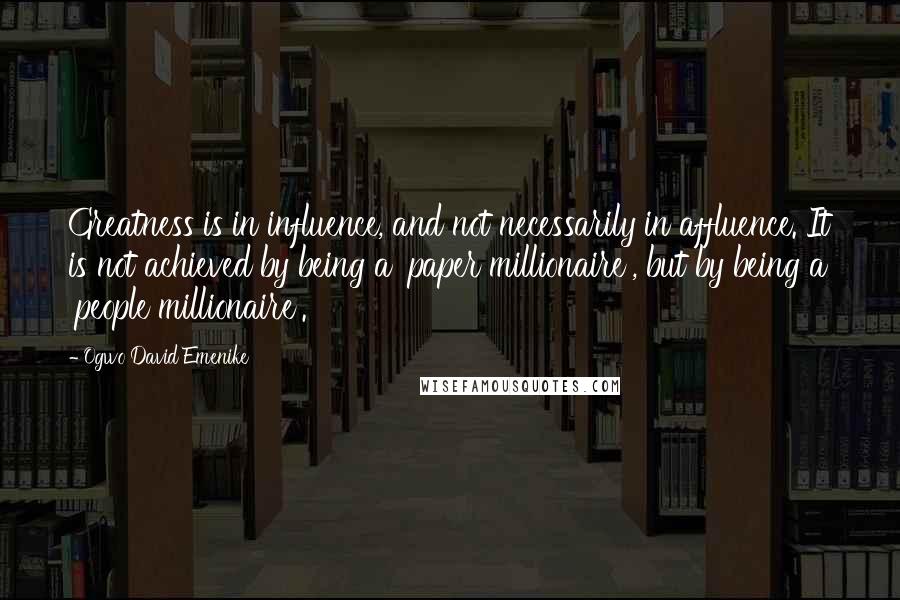 Ogwo David Emenike Quotes: Greatness is in influence, and not necessarily in affluence. It is not achieved by being a 'paper millionaire', but by being a 'people millionaire'.