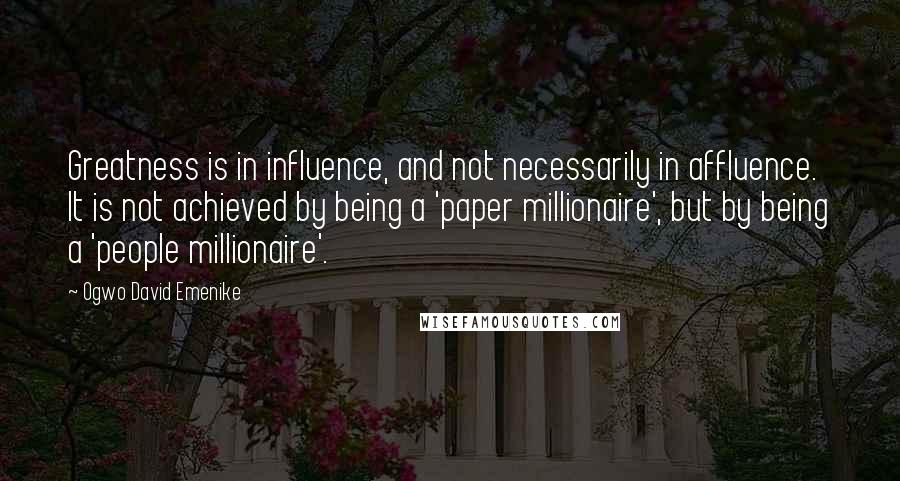 Ogwo David Emenike Quotes: Greatness is in influence, and not necessarily in affluence. It is not achieved by being a 'paper millionaire', but by being a 'people millionaire'.