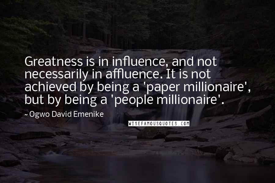 Ogwo David Emenike Quotes: Greatness is in influence, and not necessarily in affluence. It is not achieved by being a 'paper millionaire', but by being a 'people millionaire'.