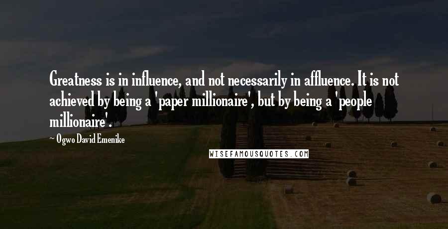 Ogwo David Emenike Quotes: Greatness is in influence, and not necessarily in affluence. It is not achieved by being a 'paper millionaire', but by being a 'people millionaire'.