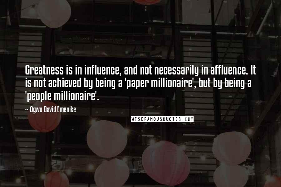 Ogwo David Emenike Quotes: Greatness is in influence, and not necessarily in affluence. It is not achieved by being a 'paper millionaire', but by being a 'people millionaire'.