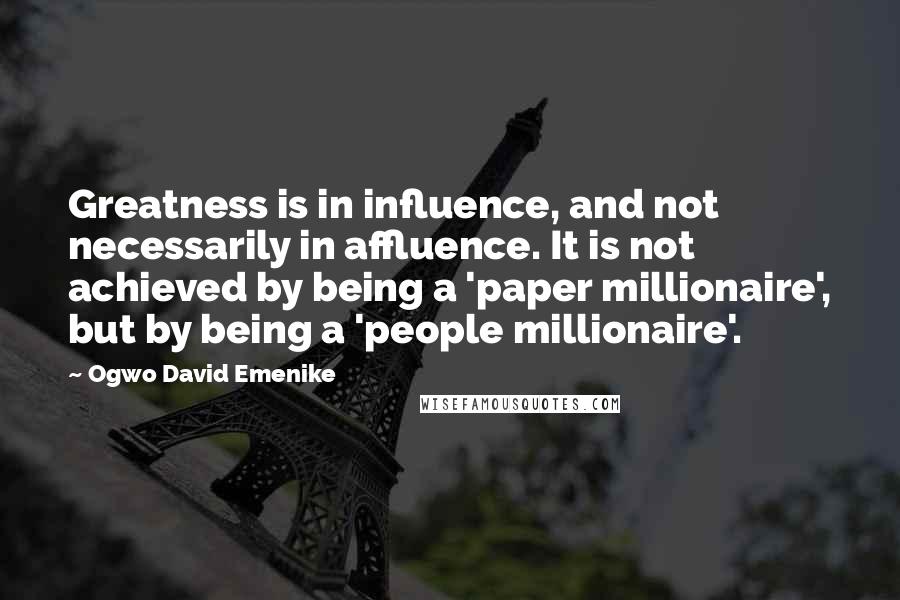 Ogwo David Emenike Quotes: Greatness is in influence, and not necessarily in affluence. It is not achieved by being a 'paper millionaire', but by being a 'people millionaire'.