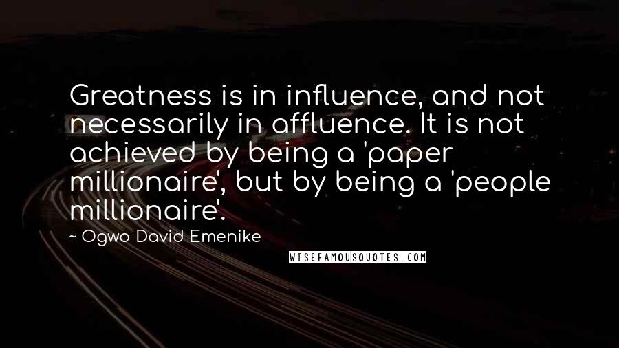 Ogwo David Emenike Quotes: Greatness is in influence, and not necessarily in affluence. It is not achieved by being a 'paper millionaire', but by being a 'people millionaire'.