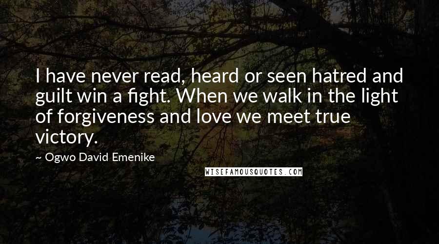 Ogwo David Emenike Quotes: I have never read, heard or seen hatred and guilt win a fight. When we walk in the light of forgiveness and love we meet true victory.