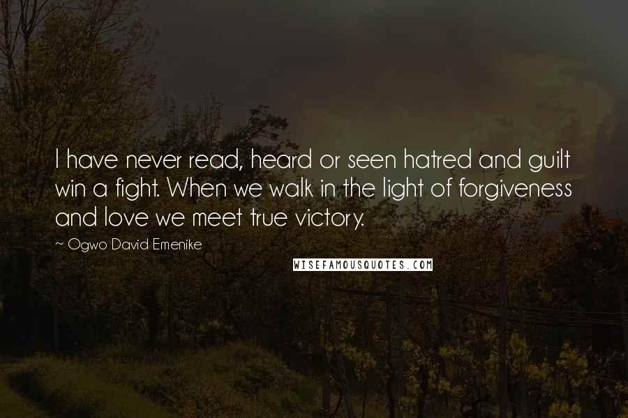 Ogwo David Emenike Quotes: I have never read, heard or seen hatred and guilt win a fight. When we walk in the light of forgiveness and love we meet true victory.