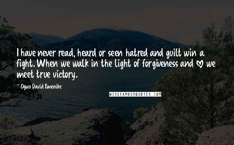 Ogwo David Emenike Quotes: I have never read, heard or seen hatred and guilt win a fight. When we walk in the light of forgiveness and love we meet true victory.