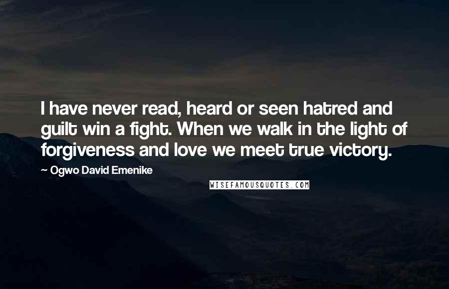 Ogwo David Emenike Quotes: I have never read, heard or seen hatred and guilt win a fight. When we walk in the light of forgiveness and love we meet true victory.