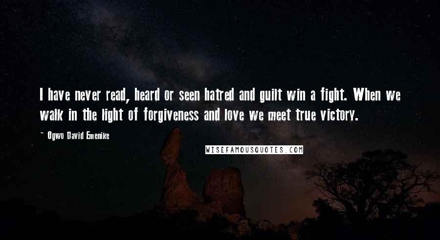 Ogwo David Emenike Quotes: I have never read, heard or seen hatred and guilt win a fight. When we walk in the light of forgiveness and love we meet true victory.