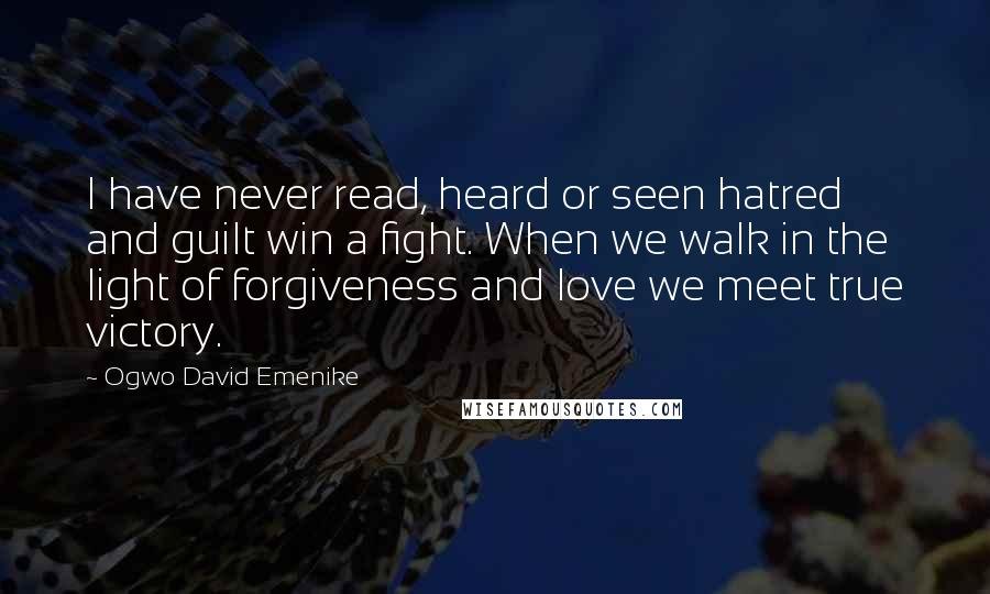 Ogwo David Emenike Quotes: I have never read, heard or seen hatred and guilt win a fight. When we walk in the light of forgiveness and love we meet true victory.