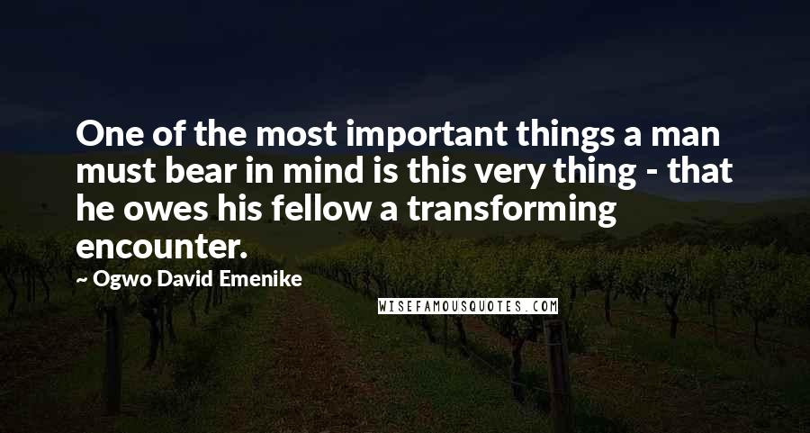 Ogwo David Emenike Quotes: One of the most important things a man must bear in mind is this very thing - that he owes his fellow a transforming encounter.