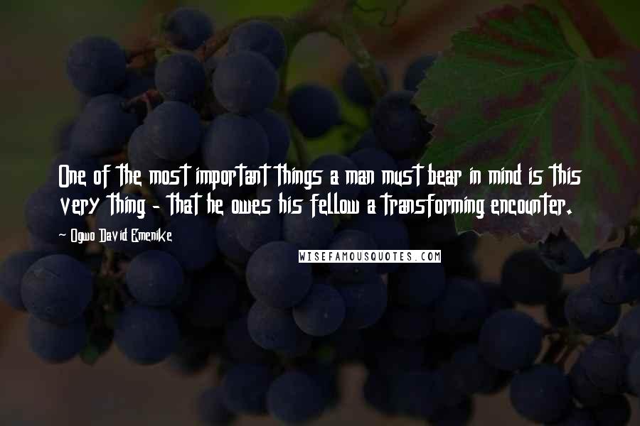 Ogwo David Emenike Quotes: One of the most important things a man must bear in mind is this very thing - that he owes his fellow a transforming encounter.
