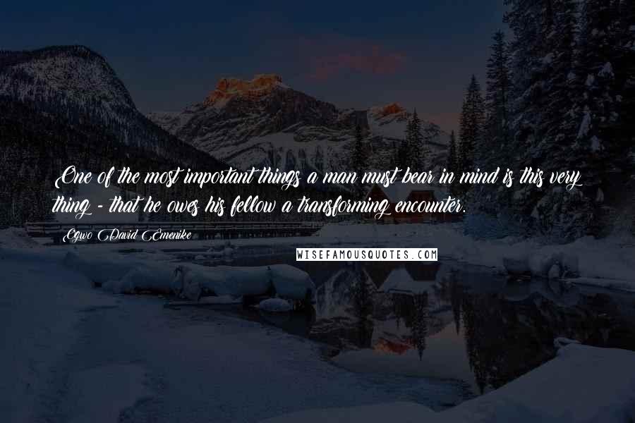 Ogwo David Emenike Quotes: One of the most important things a man must bear in mind is this very thing - that he owes his fellow a transforming encounter.