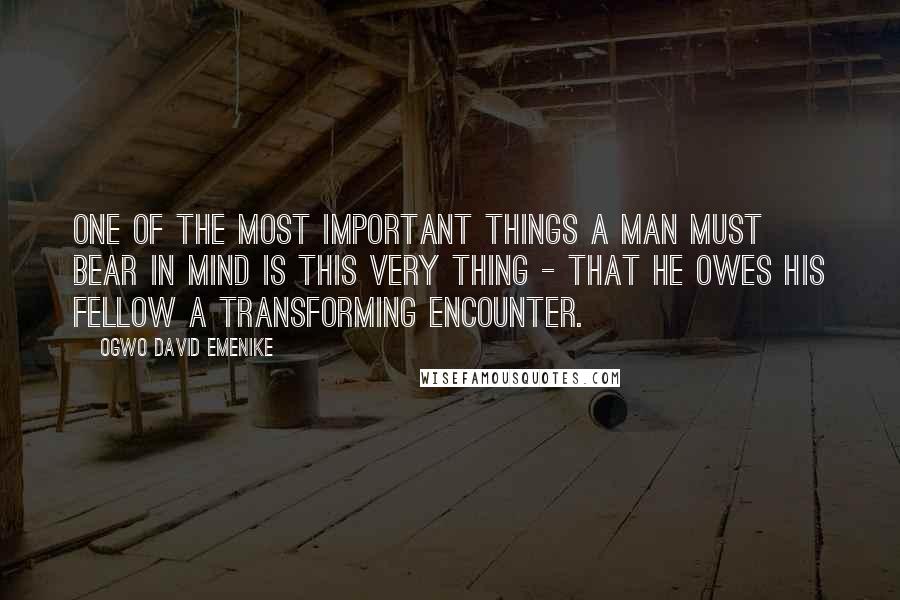 Ogwo David Emenike Quotes: One of the most important things a man must bear in mind is this very thing - that he owes his fellow a transforming encounter.