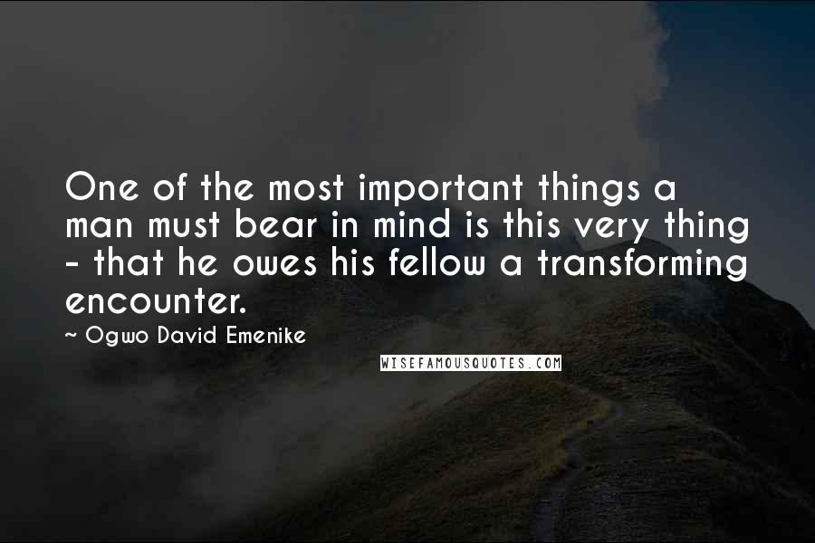 Ogwo David Emenike Quotes: One of the most important things a man must bear in mind is this very thing - that he owes his fellow a transforming encounter.