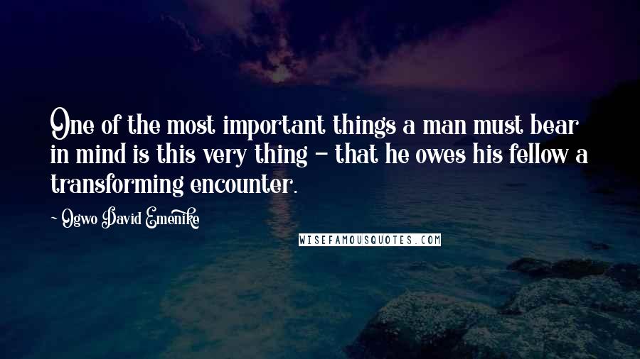 Ogwo David Emenike Quotes: One of the most important things a man must bear in mind is this very thing - that he owes his fellow a transforming encounter.