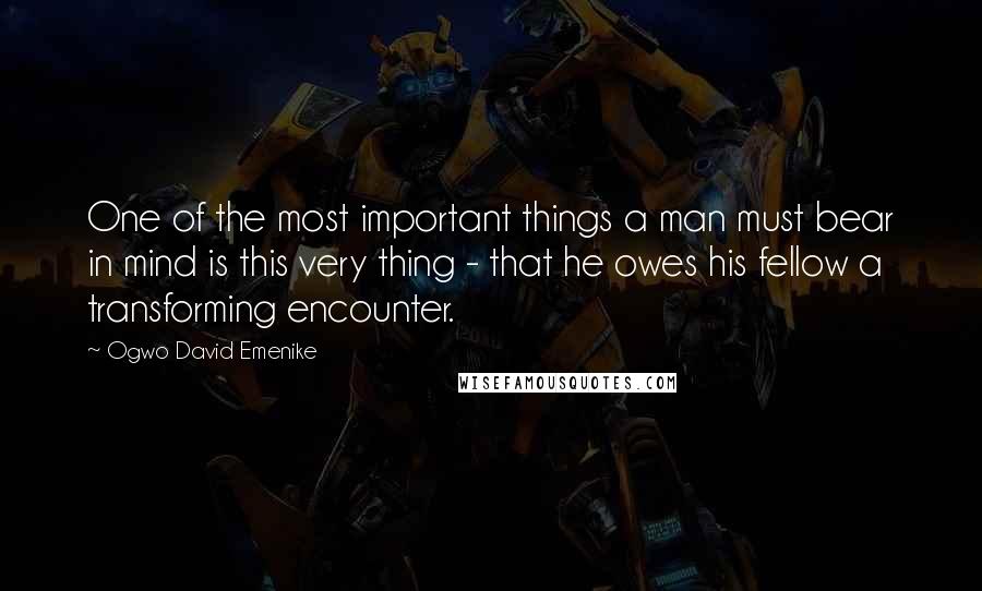 Ogwo David Emenike Quotes: One of the most important things a man must bear in mind is this very thing - that he owes his fellow a transforming encounter.