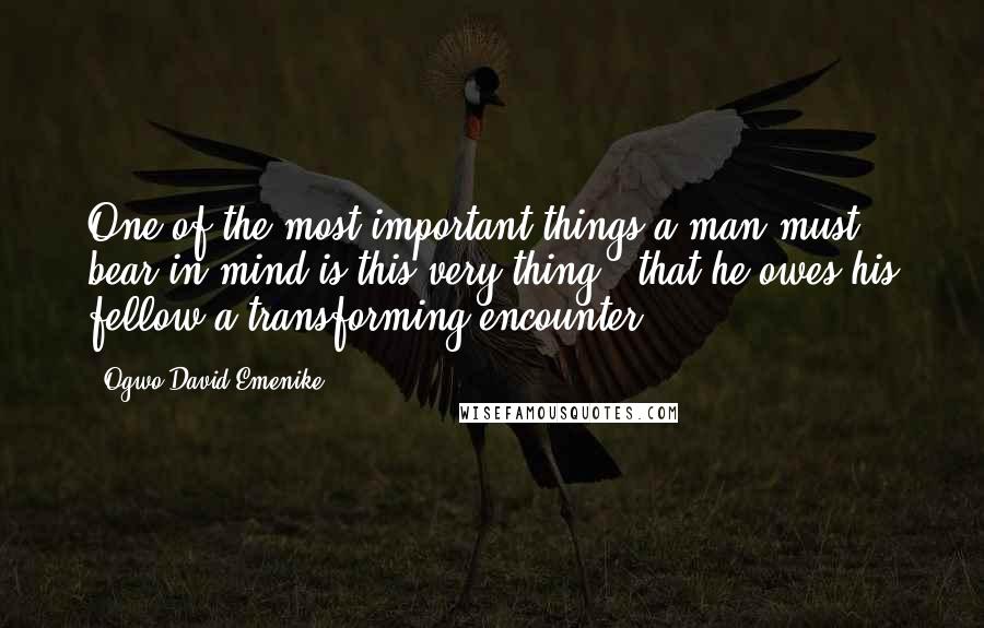 Ogwo David Emenike Quotes: One of the most important things a man must bear in mind is this very thing - that he owes his fellow a transforming encounter.