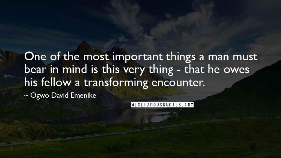 Ogwo David Emenike Quotes: One of the most important things a man must bear in mind is this very thing - that he owes his fellow a transforming encounter.
