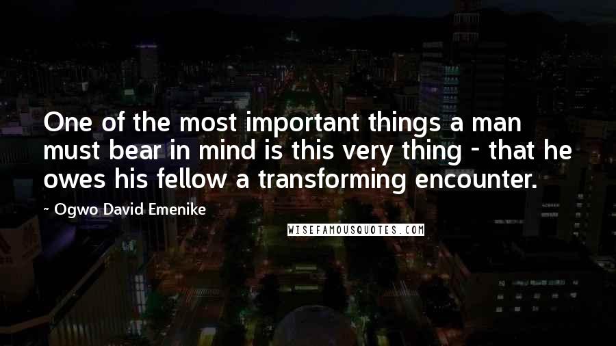 Ogwo David Emenike Quotes: One of the most important things a man must bear in mind is this very thing - that he owes his fellow a transforming encounter.