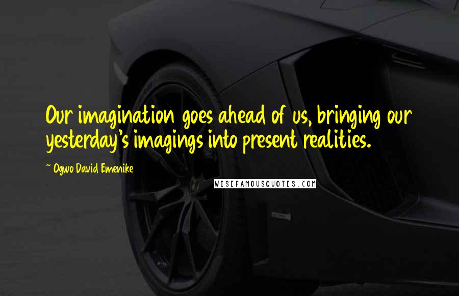 Ogwo David Emenike Quotes: Our imagination goes ahead of us, bringing our yesterday's imagings into present realities.