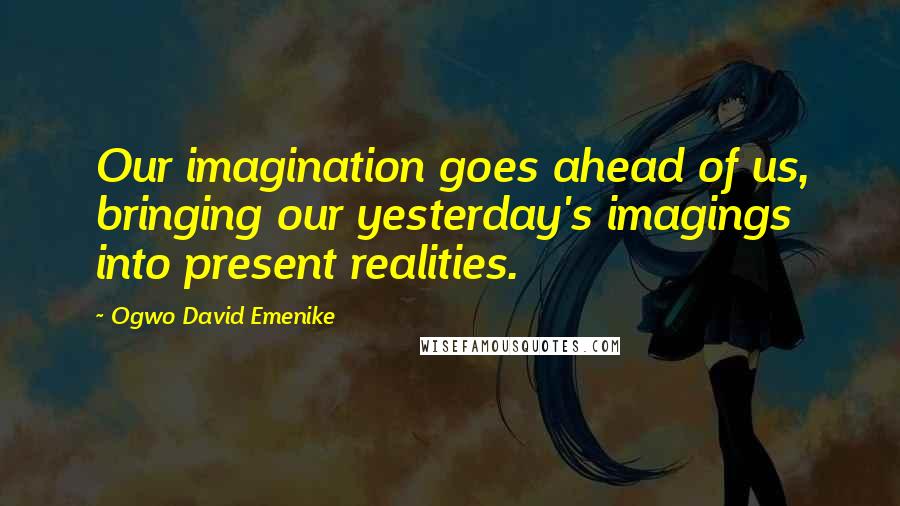 Ogwo David Emenike Quotes: Our imagination goes ahead of us, bringing our yesterday's imagings into present realities.