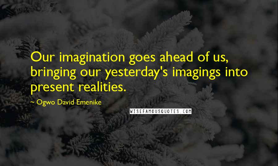 Ogwo David Emenike Quotes: Our imagination goes ahead of us, bringing our yesterday's imagings into present realities.