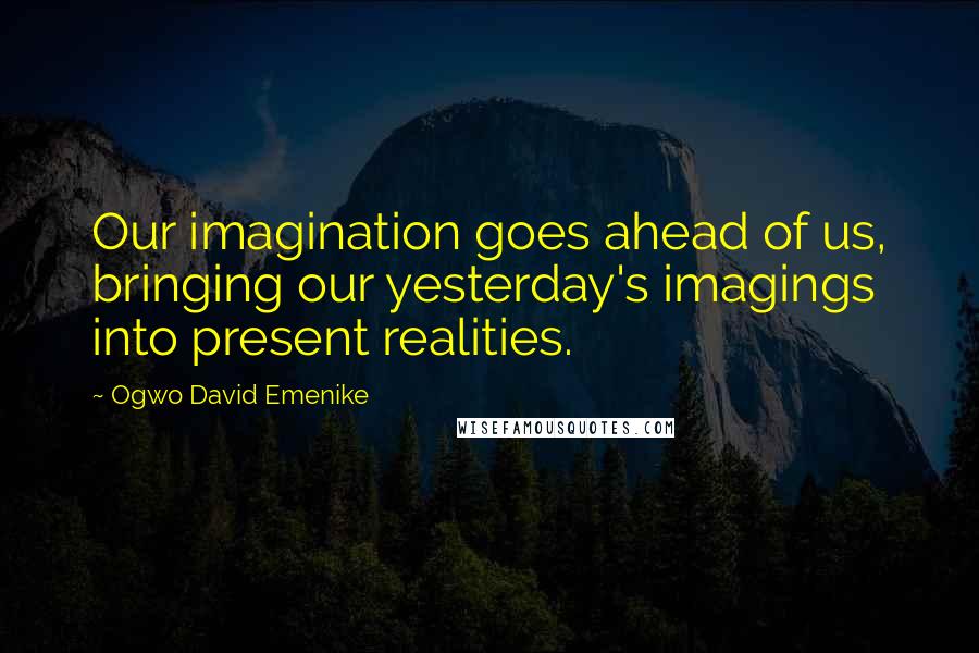 Ogwo David Emenike Quotes: Our imagination goes ahead of us, bringing our yesterday's imagings into present realities.