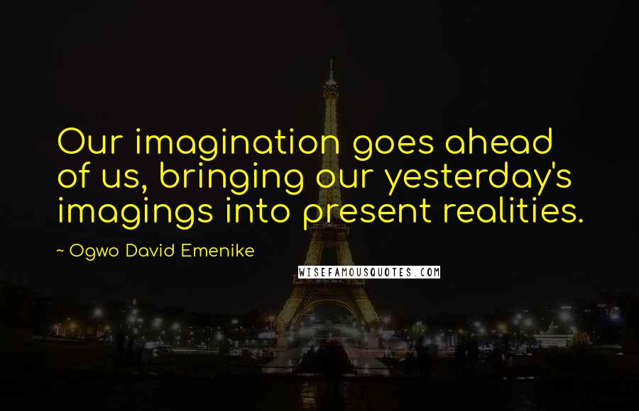 Ogwo David Emenike Quotes: Our imagination goes ahead of us, bringing our yesterday's imagings into present realities.