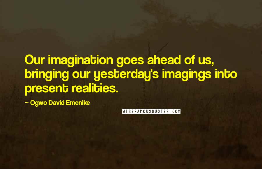 Ogwo David Emenike Quotes: Our imagination goes ahead of us, bringing our yesterday's imagings into present realities.