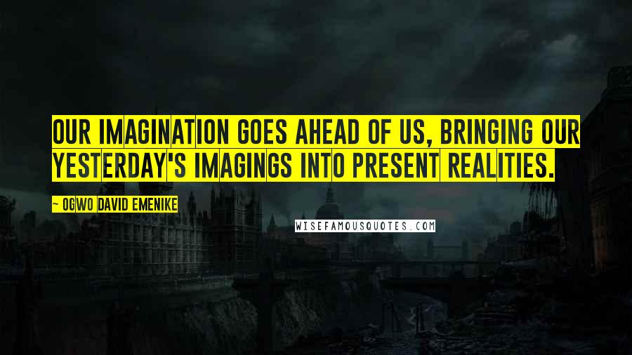 Ogwo David Emenike Quotes: Our imagination goes ahead of us, bringing our yesterday's imagings into present realities.