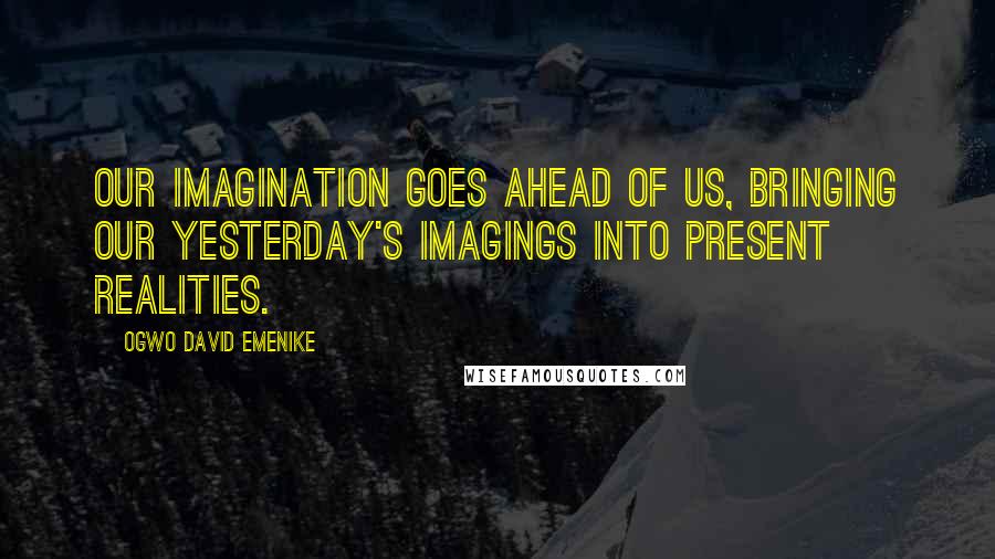 Ogwo David Emenike Quotes: Our imagination goes ahead of us, bringing our yesterday's imagings into present realities.