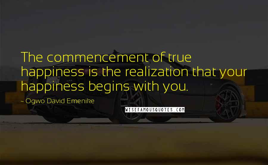 Ogwo David Emenike Quotes: The commencement of true happiness is the realization that your happiness begins with you.