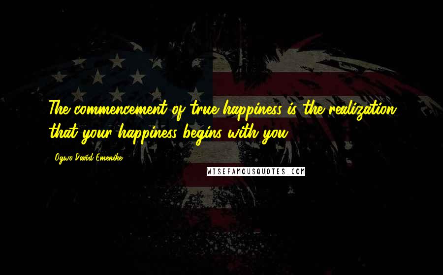 Ogwo David Emenike Quotes: The commencement of true happiness is the realization that your happiness begins with you.