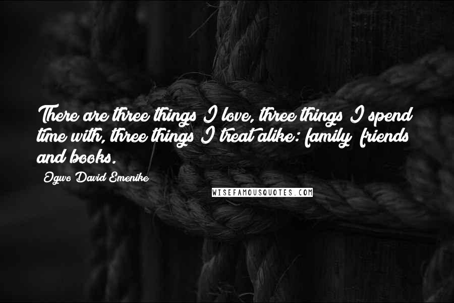 Ogwo David Emenike Quotes: There are three things I love, three things I spend time with, three things I treat alike: family; friends; and books.
