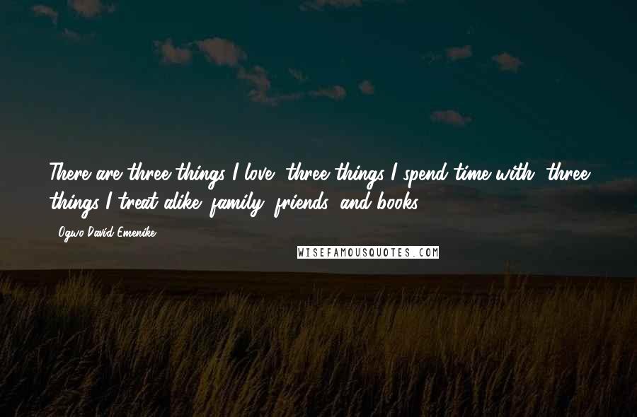 Ogwo David Emenike Quotes: There are three things I love, three things I spend time with, three things I treat alike: family; friends; and books.