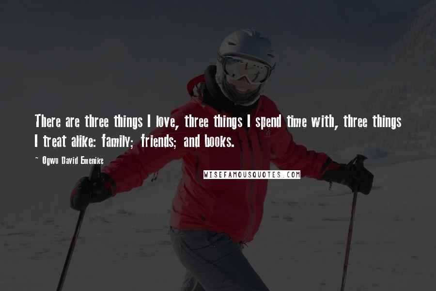 Ogwo David Emenike Quotes: There are three things I love, three things I spend time with, three things I treat alike: family; friends; and books.