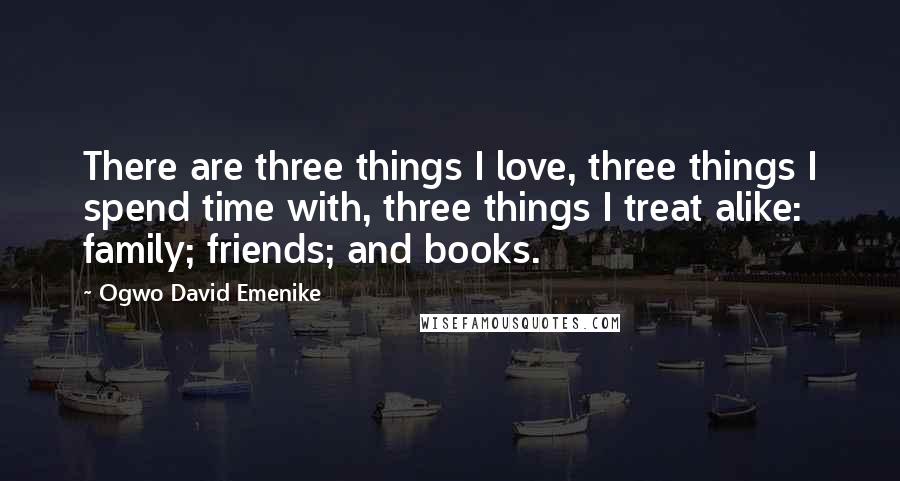 Ogwo David Emenike Quotes: There are three things I love, three things I spend time with, three things I treat alike: family; friends; and books.