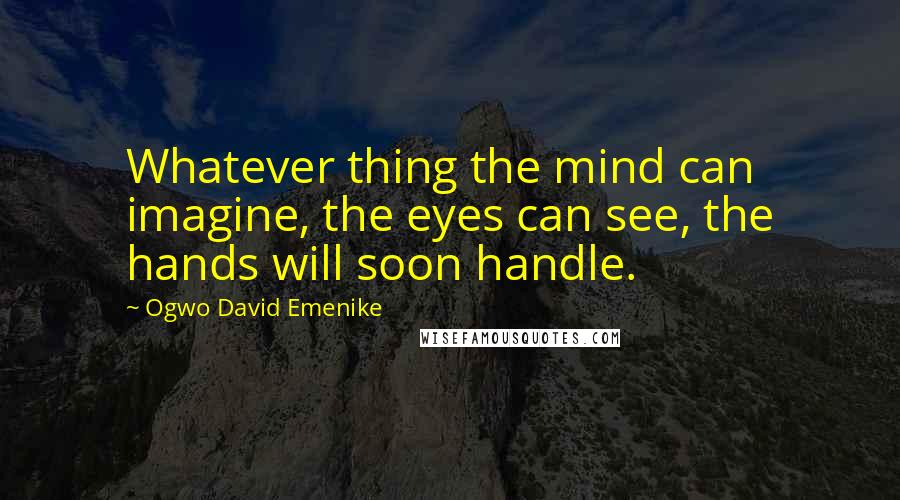 Ogwo David Emenike Quotes: Whatever thing the mind can imagine, the eyes can see, the hands will soon handle.